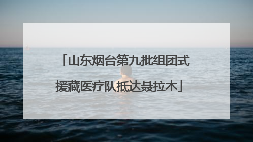 山东烟台第九批组团式援藏医疗队抵达聂拉木