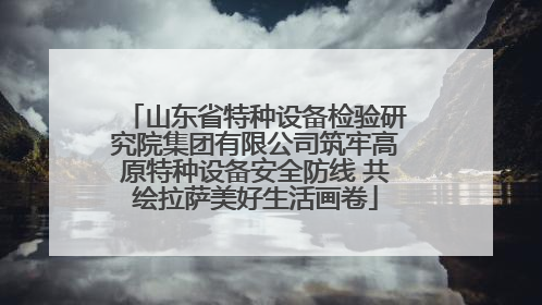 山东省特种设备检验研究院集团有限公司筑牢高原特种设备安全防线 共绘拉萨美好生活画卷
