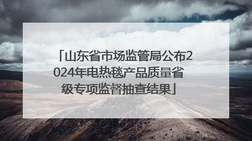 山东省市场监管局公布2024年电热毯产品质量省级专项监督抽查结果
