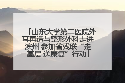 山东大学第二医院外耳再造与整形外科走进滨州 参加省残联“走基层 送康复”行动