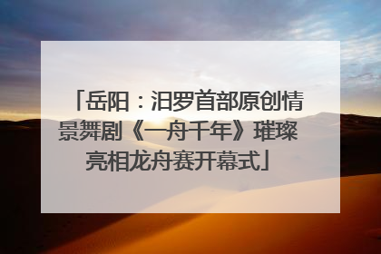 岳阳：汨罗首部原创情景舞剧《一舟千年》璀璨亮相龙舟赛开幕式
