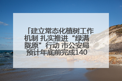 建立常态化植树工作机制 扎实推进“绿满陇原”行动 市公安局预计年底前完成1402亩绿化任务