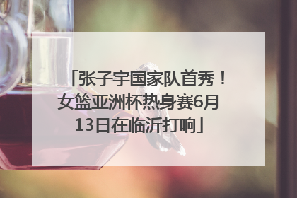 张子宇国家队首秀！女篮亚洲杯热身赛6月13日在临沂打响