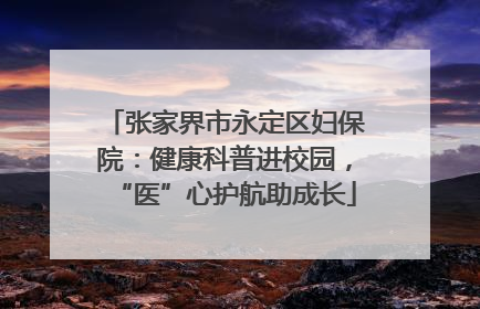 张家界市永定区妇保院：健康科普进校园，“医”心护航助成长