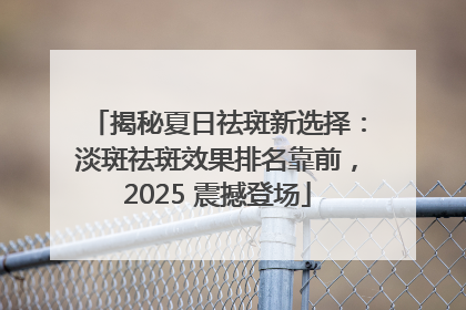 揭秘夏日祛斑新选择：淡斑祛斑效果排名靠前，2025 震撼登场
