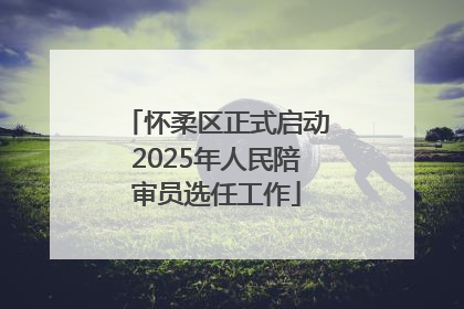 怀柔区正式启动2025年人民陪审员选任工作