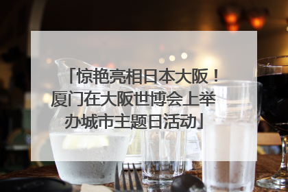 惊艳亮相日本大阪！厦门在大阪世博会上举办城市主题日活动