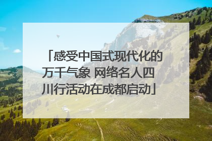 感受中国式现代化的万千气象 网络名人四川行活动在成都启动