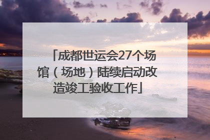 成都世运会27个场馆（场地）陆续启动改造竣工验收工作