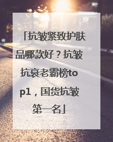 抗皱紧致护肤品哪款好？抗皱抗衰老霸榜top1，国货抗皱第一名