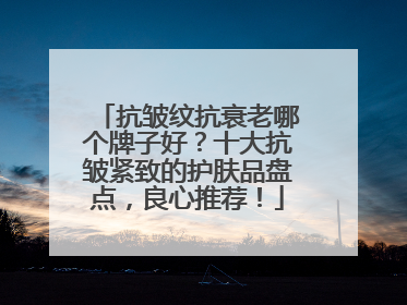 抗皱纹抗衰老哪个牌子好？十大抗皱紧致的护肤品盘点，良心推荐！