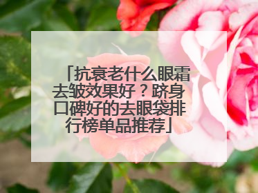 抗衰老什么眼霜去皱效果好？跻身口碑好的去眼袋排行榜单品推荐