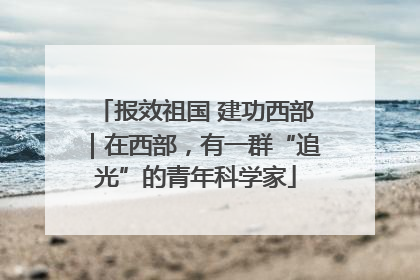 报效祖国 建功西部｜在西部，有一群“追光”的青年科学家