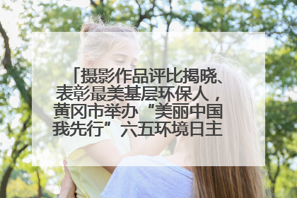 摄影作品评比揭晓、表彰最美基层环保人，黄冈市举办“美丽中国我先行”六五环境日主题宣传活动