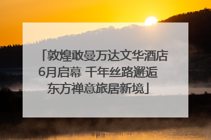 敦煌敢曼万达文华酒店6月启幕 千年丝路邂逅东方禅意旅居新境