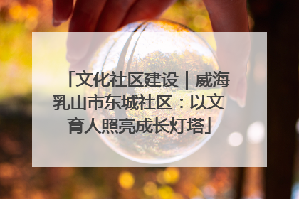 文化社区建设｜威海乳山市东城社区：以文育人照亮成长灯塔