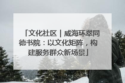 文化社区｜威海环翠同德书院：以文化矩阵，构建服务群众新场景