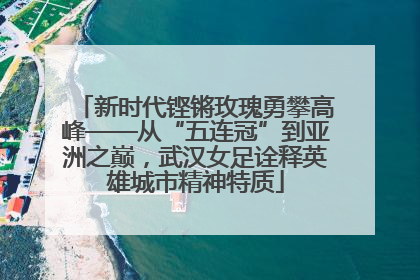 新时代铿锵玫瑰勇攀高峰——从“五连冠”到亚洲之巅，武汉女足诠释英雄城市精神特质