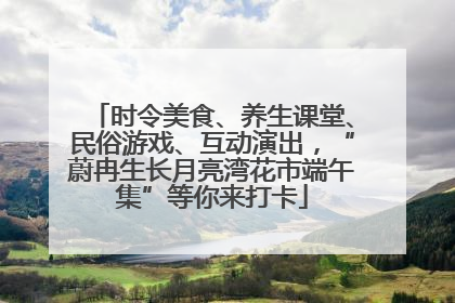 时令美食、养生课堂、民俗游戏、互动演出，“蔚冉生长月亮湾花市端午集”等你来打卡