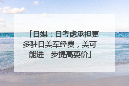 日媒：日考虑承担更多驻日美军经费，美可能进一步提高要价