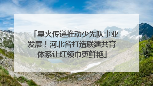 星火传递推动少先队事业发展！河北省打造联建共育体系让红领巾更鲜艳