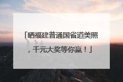 晒福建普通国省道美照，千元大奖等你赢！