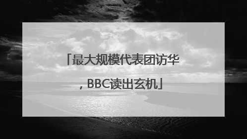 最大规模代表团访华，BBC读出玄机