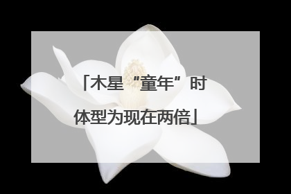 木星“童年”时体型为现在两倍