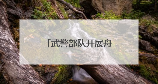 武警部队开展舟艇操作手集训 锻造水上救援尖兵