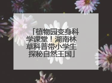 植物园变身科学课堂！湖南林草科普带小学生探秘自然王国