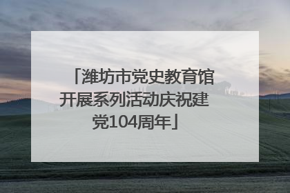 潍坊市党史教育馆开展系列活动庆祝建党104周年