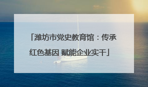 潍坊市党史教育馆：传承红色基因 赋能企业实干