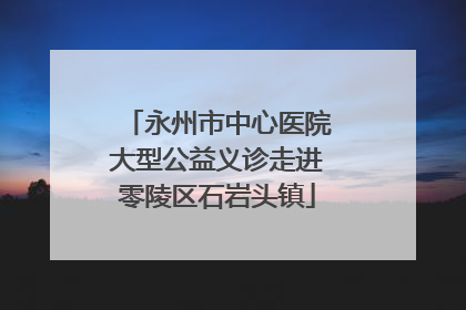 永州市中心医院大型公益义诊走进零陵区石岩头镇