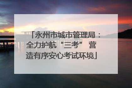 永州市城市管理局：全力护航“三考” 营造有序安心考试环境