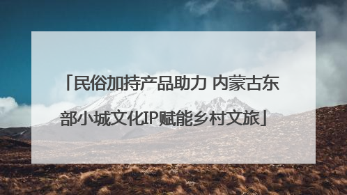 民俗加持产品助力 内蒙古东部小城文化IP赋能乡村文旅