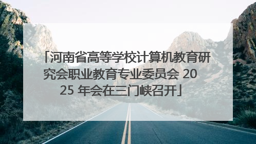 河南省高等学校计算机教育研究会职业教育专业委员会 2025 年会在三门峡召开