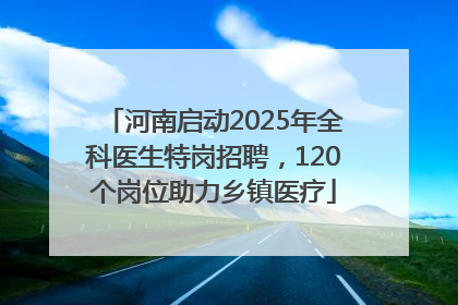 河南启动2025年全科医生特岗招聘，120个岗位助力乡镇医疗
