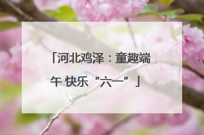 河北鸡泽：童趣端午 快乐“六一”