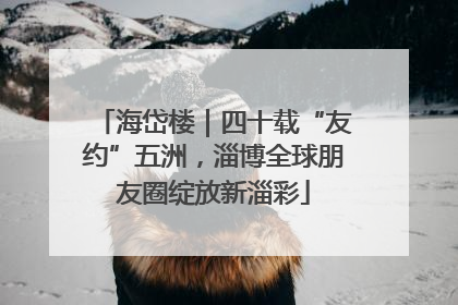 海岱楼｜四十载“友约”五洲，淄博全球朋友圈绽放新淄彩
