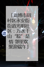 淄博市周村区永安街街道光明社区：万水千山“粽”是情 邻里欢聚迎端午