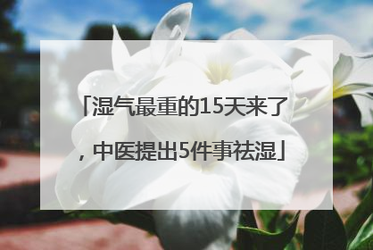湿气最重的15天来了，中医提出5件事祛湿