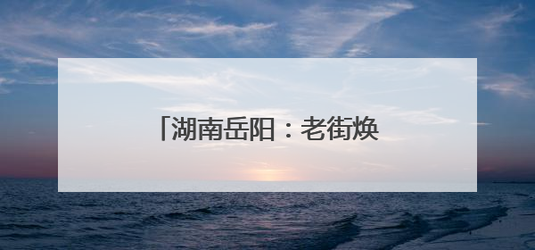 湖南岳阳：老街焕新促进文旅发展