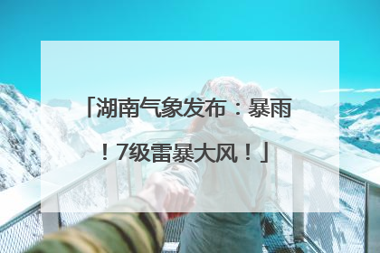 湖南气象发布：暴雨！7级雷暴大风！