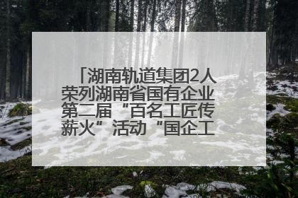 湖南轨道集团2人荣列湖南省国有企业第二届“百名工匠传薪火”活动“国企工匠”人才宣传名单