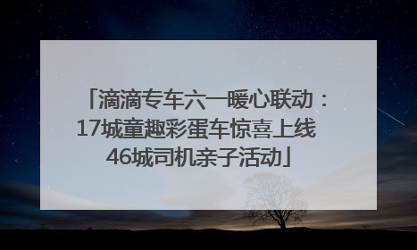 滴滴专车六一暖心联动：17城童趣彩蛋车惊喜上线 46城司机亲子活动
