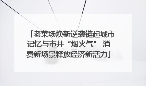 老菜场焕新逆袭链起城市记忆与市井“烟火气” 消费新场景释放经济新活力