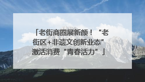 老街商圈展新颜！“老街区+非遗文创新业态”激活消费“青春活力”