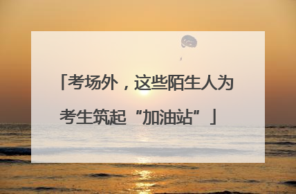 考场外，这些陌生人为考生筑起“加油站”