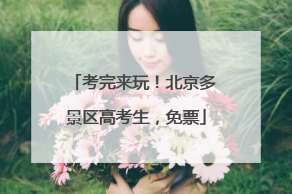 考完来玩！北京多景区高考生，免票