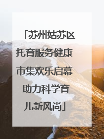 苏州姑苏区托育服务健康市集欢乐启幕 助力科学育儿新风尚
